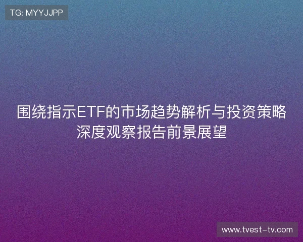 围绕指示ETF的市场趋势解析与投资策略深度观察报告前景展望 围绕指示ETF的市场趋势解析与投资策略深度观察报告前景展望